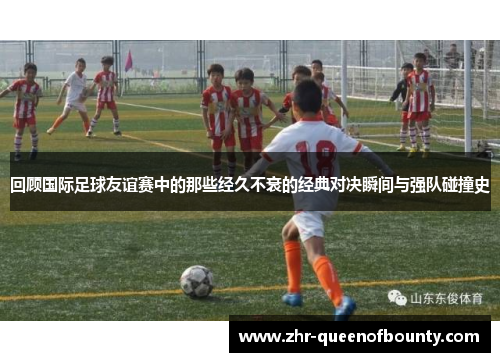 回顾国际足球友谊赛中的那些经久不衰的经典对决瞬间与强队碰撞史